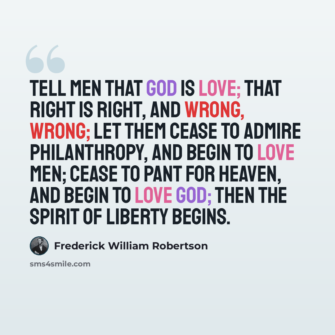 “Tell men that God is love; that right is right, and wrong, wrong; let them cease to admire philanthropy, and begin to love men; cease to pant for heaven, and begin to love God; then the spirit of liberty begins.” quote by Frederick William Robertson