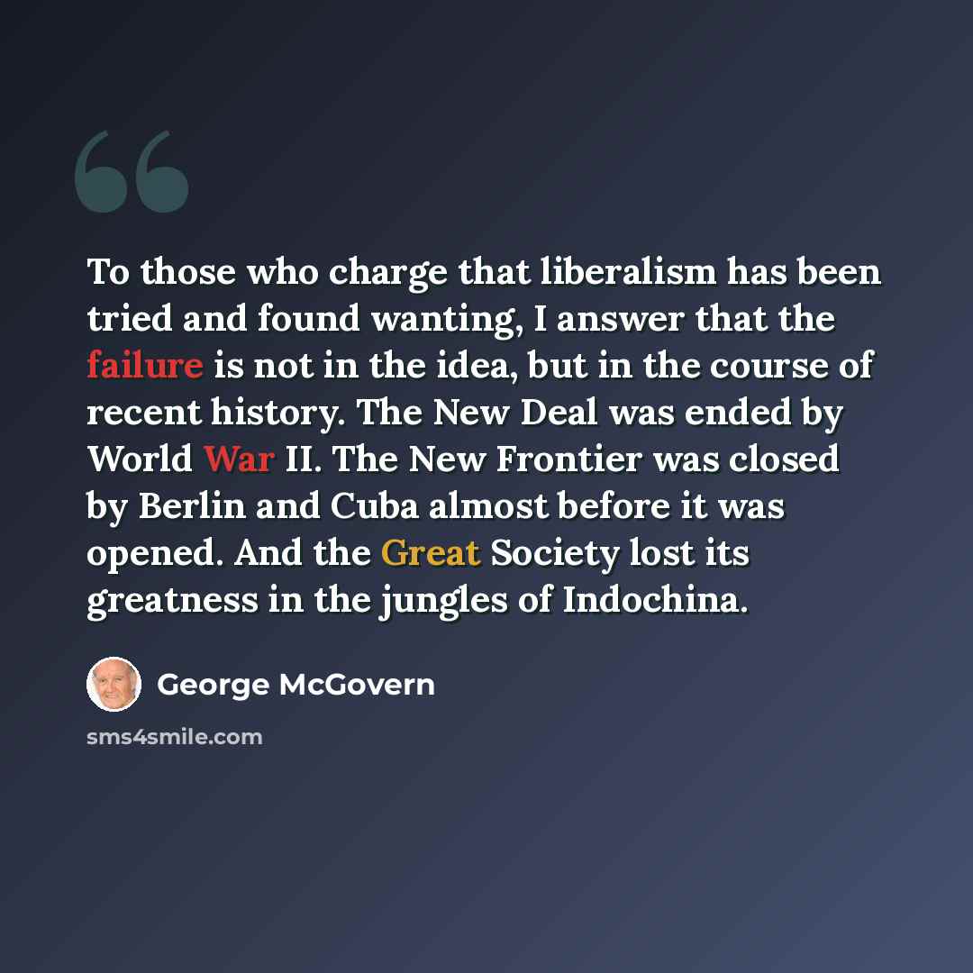 “To those who charge that liberalism has been tried and found wanting, I answer that the failure is not in the idea, but in the course of recent history. The New Deal was ended by World War II. The New Frontier was closed by Berlin and Cuba almost before it was opened. And the Great Society lost…” quote by George McGovern