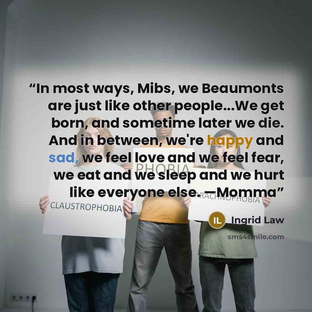 “In most ways, Mibs, we Beaumonts are just like other people...We get born, and sometime later we die. And in between, we're happy and sad, we feel love and we feel fear, we eat and we sleep and we hurt like everyone else. —Momma” quote by Ingrid Law
