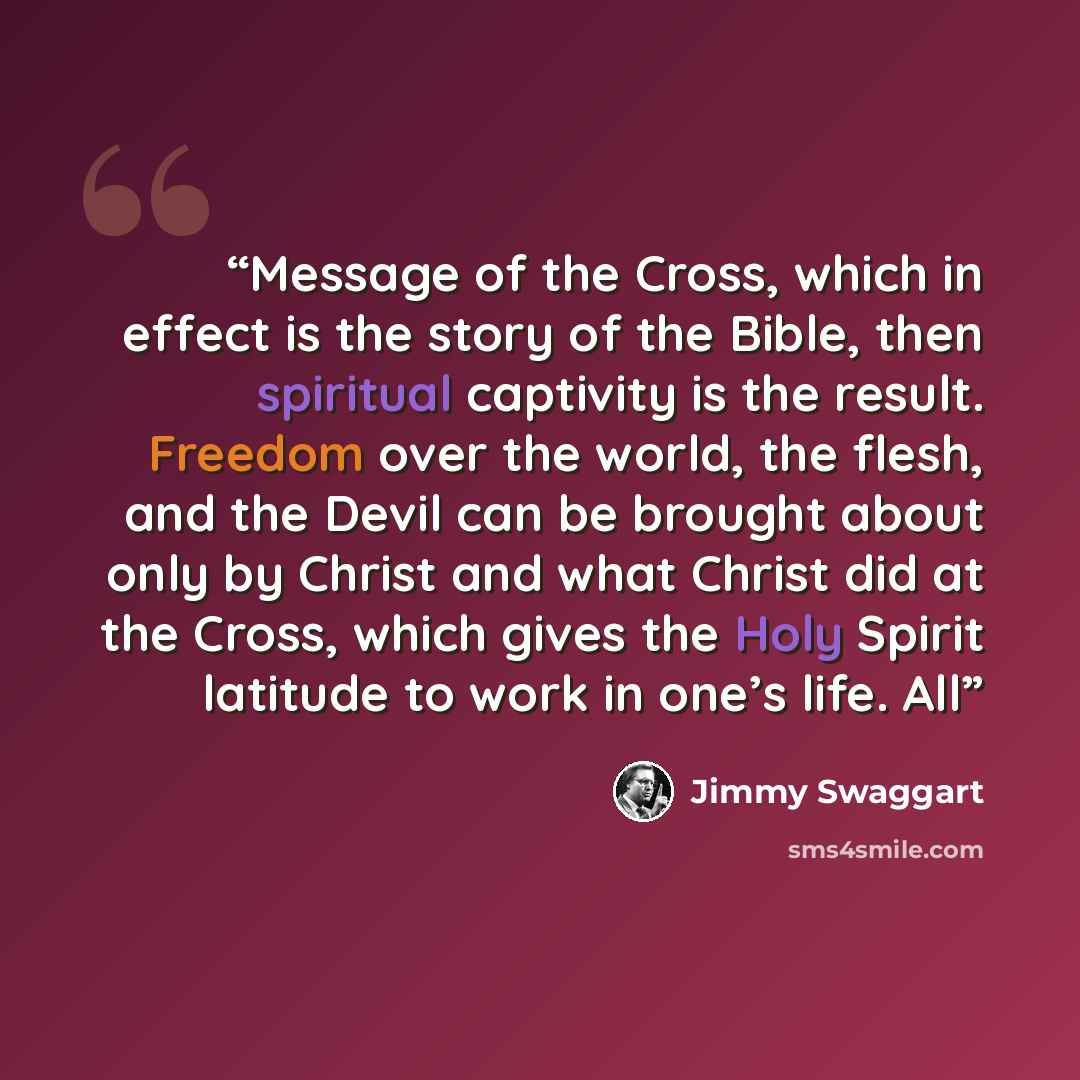 “Message of the Cross, which in effect is the story of the Bible, then spiritual captivity is the result. Freedom over the world, the flesh, and the Devil can be brought about only by Christ and what Christ did at the Cross, which gives the Holy Spirit latitude to work in one’s life. All” quote by Jimmy Swaggart