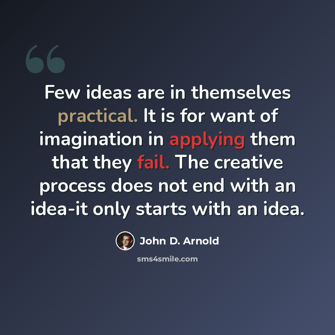 “Few ideas are in themselves practical. It is for want of imagination in applying them that they fail. The creative process does not end with an idea-it only starts with an idea.” quote by John D. Arnold