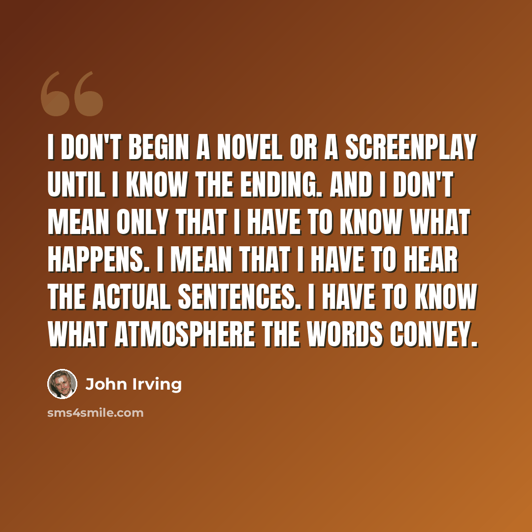 “I don't begin a novel or a screenplay until I know the ending. And I don't mean only that I have to know what happens. I mean that I have to hear the actual sentences. I have to know what atmosphere the words convey.” quote by John Irving