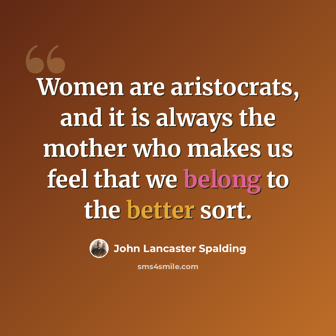 “Women are aristocrats, and it is always the mother who makes us feel that we belong to the better sort.” quote by John Lancaster Spalding