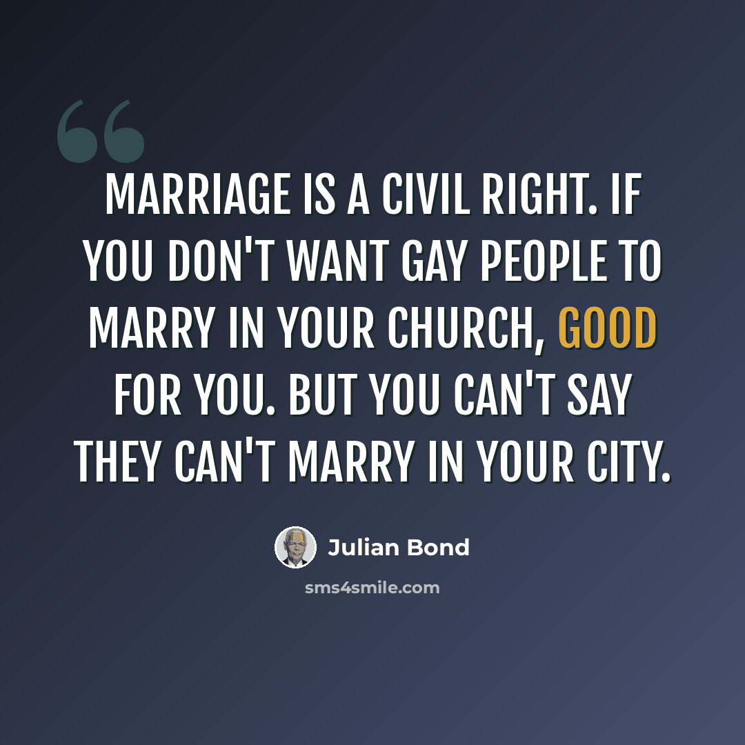 “Marriage is a civil right. If you don't want gay people to marry in your church, good for you. But you can't say they can't marry in your city.” quote by Julian Bond