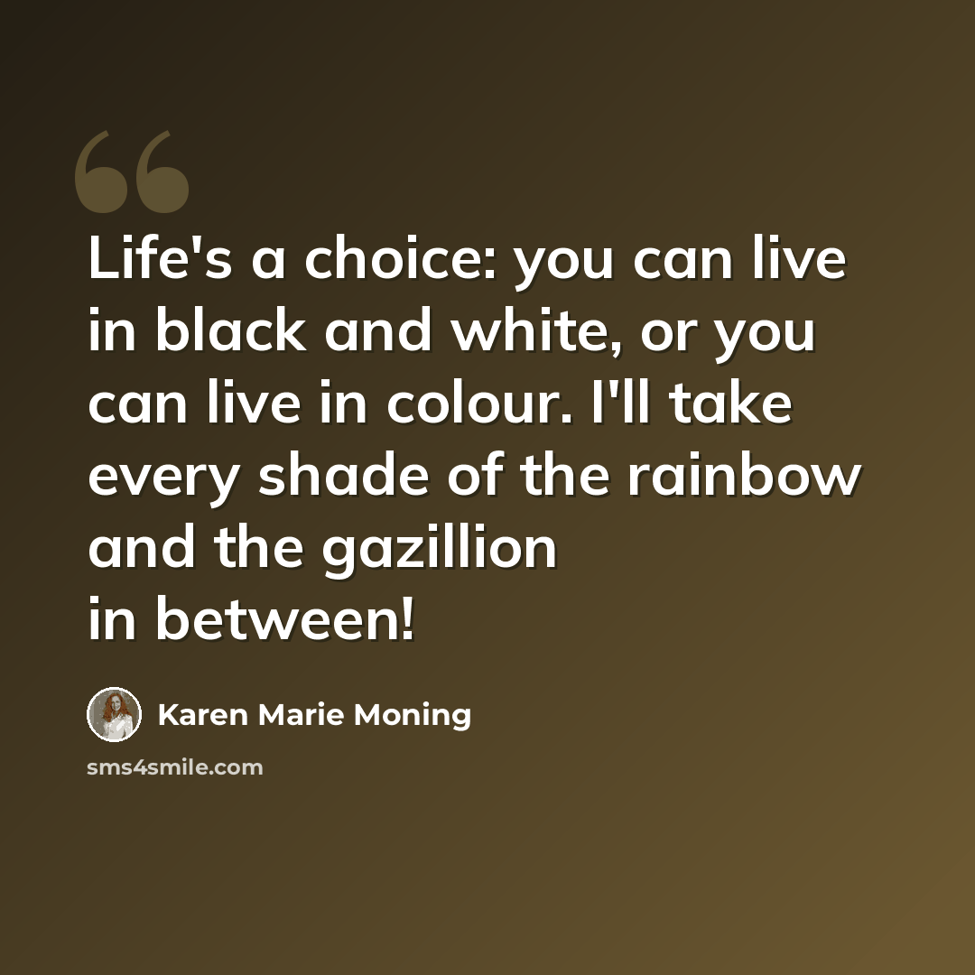 “Life's a choice: you can live in black and white, or you can live in colour. I'll take every shade of the rainbow and the gazillion in between!” quote by Karen Marie Moning