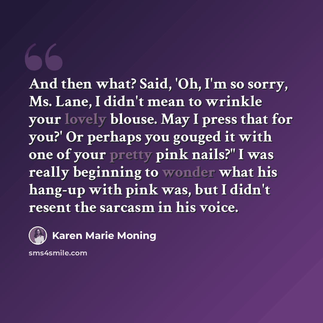 “And then what? Said, 'Oh, I'm so sorry, Ms. Lane, I didn't mean to wrinkle your lovely blouse. May I press that for you?' Or perhaps you gouged it with one of your pretty pink nails?" I was really beginning to wonder what his hang-up with pink was, but I didn't resent the sarcasm in his voice.” quote by Karen Marie Moning