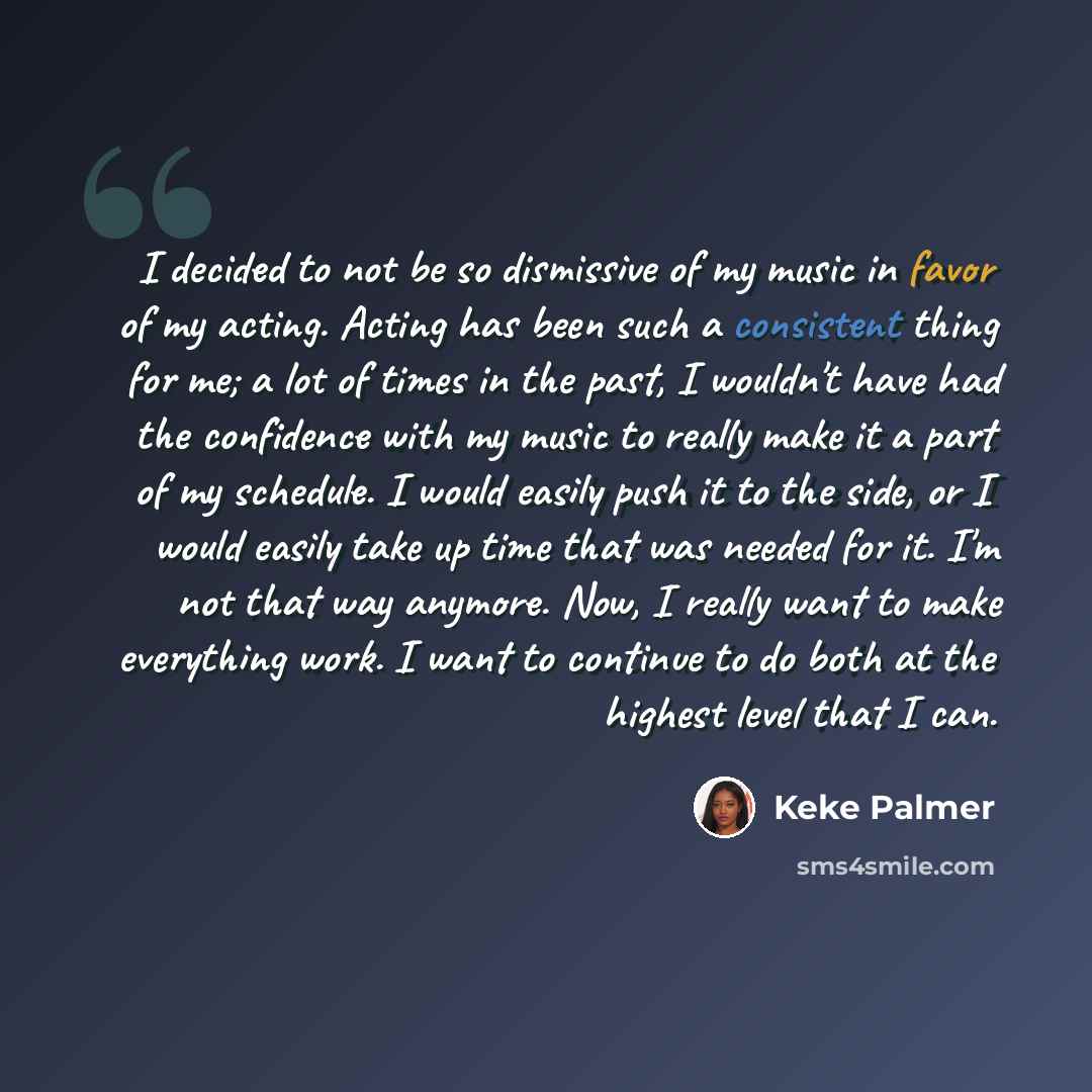 “I decided to not be so dismissive of my music in favor of my acting. Acting has been such a consistent thing for me; a lot of times in the past, I wouldn't have had the confidence with my music to really make it a part of my schedule. I would easily push it to the side, or I would easily take up…” quote by Keke Palmer