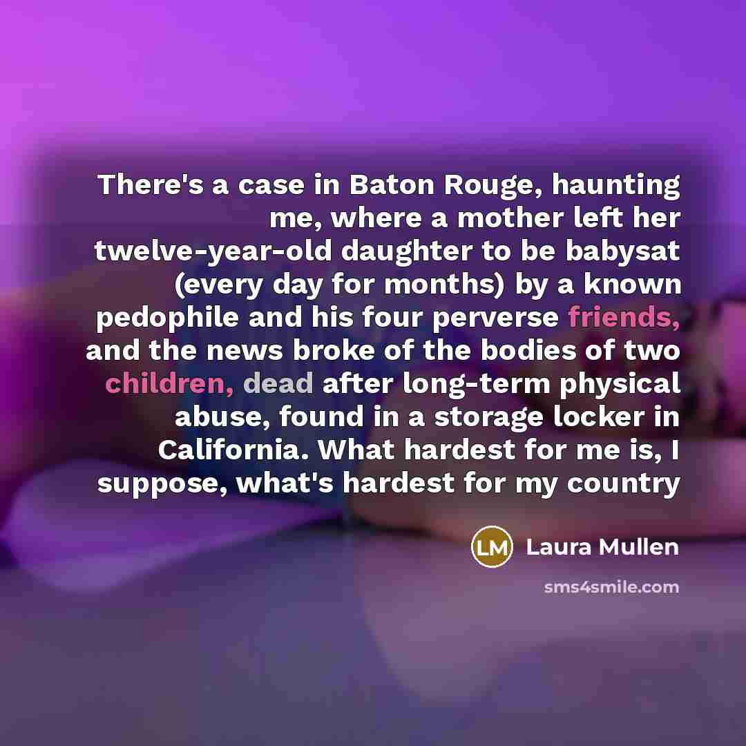“There's a case in Baton Rouge, haunting me, where a mother left her twelve-year-old daughter to be babysat (every day for months) by a known pedophile and his four perverse friends, and the news broke of the bodies of two children, dead after long-term physical abuse, found in a storage locker in…” quote by Laura Mullen