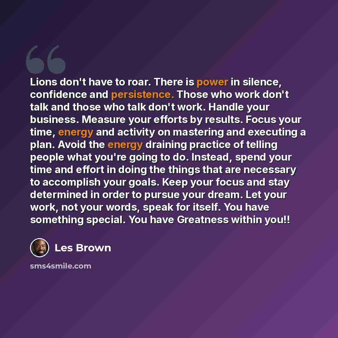 “Lions don't have to roar. There is power in silence, confidence and persistence. Those who work don't talk and those who talk don't work. Handle your business. Measure your efforts by results. Focus your time, energy and activity on mastering and executing a plan. Avoid the energy draining…” quote by Les Brown