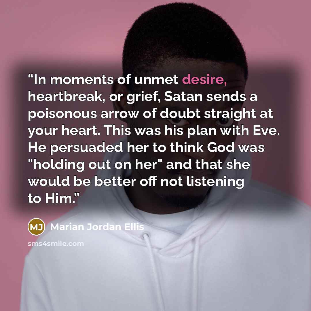 “In moments of unmet desire, heartbreak, or grief, Satan sends a poisonous arrow of doubt straight at your heart. This was his plan with Eve. He persuaded her to think God was "holding out on her" and that she would be better off not listening to Him.” quote by Marian Jordan Ellis