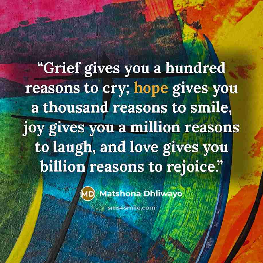 “Grief gives you a hundred reasons to cry; hope gives you a thousand reasons to smile, joy gives you a million reasons to laugh, and love gives you billion reasons to rejoice.” quote by Matshona Dhliwayo
