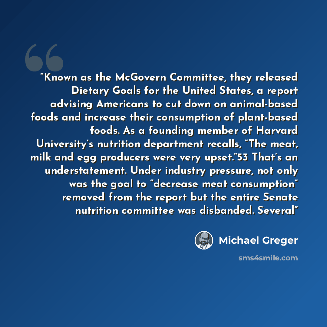 “Known as the McGovern Committee, they released Dietary Goals for the United States, a report advising Americans to cut down on animal-based foods and increase their consumption of plant-based foods. As a founding member of Harvard University’s nutrition department recalls, “The meat, milk and egg…” quote by Michael Greger