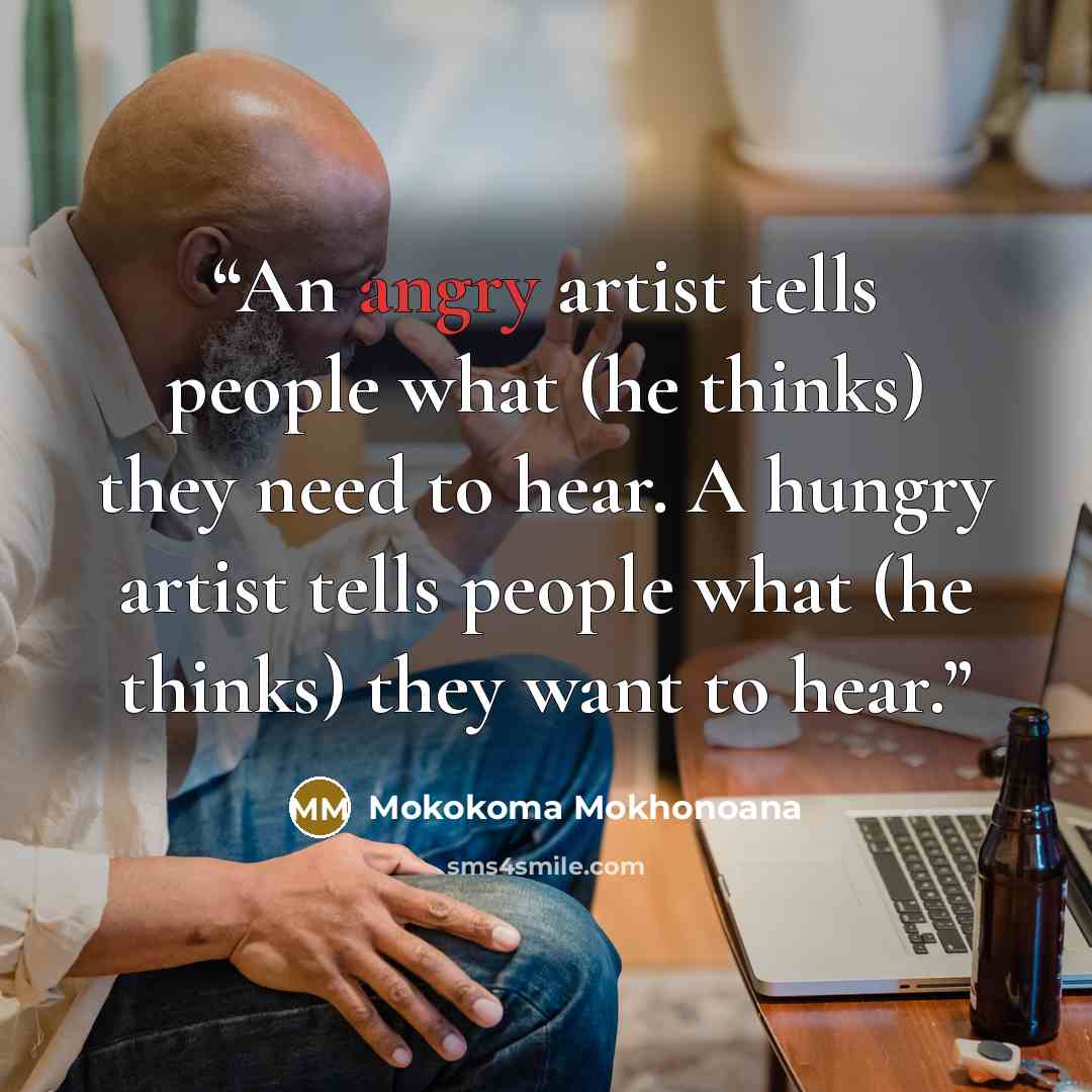“An angry artist tells people what (he thinks) they need to hear. A hungry artist tells people what (he thinks) they want to hear.” quote by Mokokoma Mokhonoana