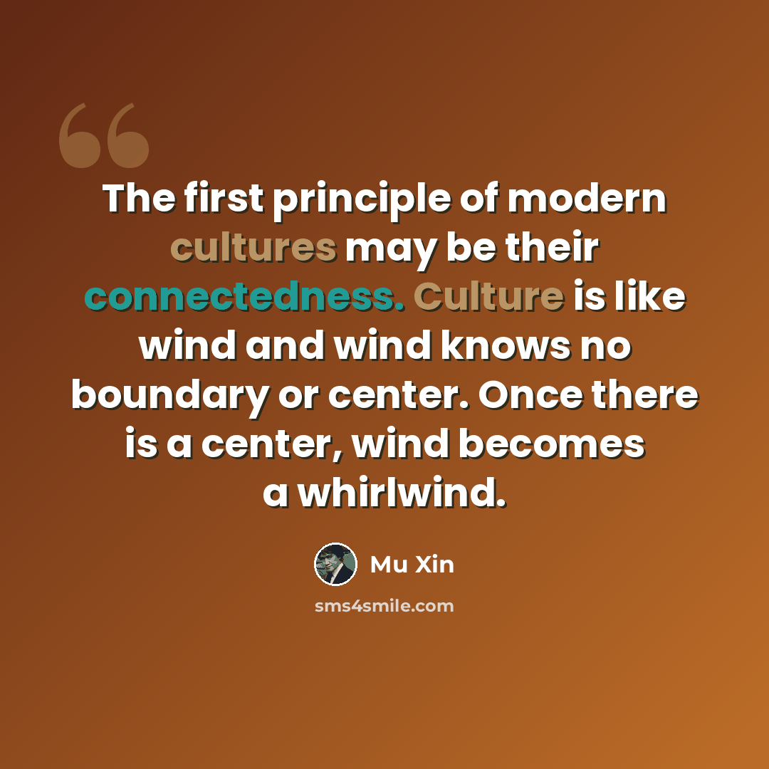 “The first principle of modern cultures may be their connectedness. Culture is like wind and wind knows no boundary or center. Once there is a center, wind becomes a whirlwind.” quote by Mu Xin