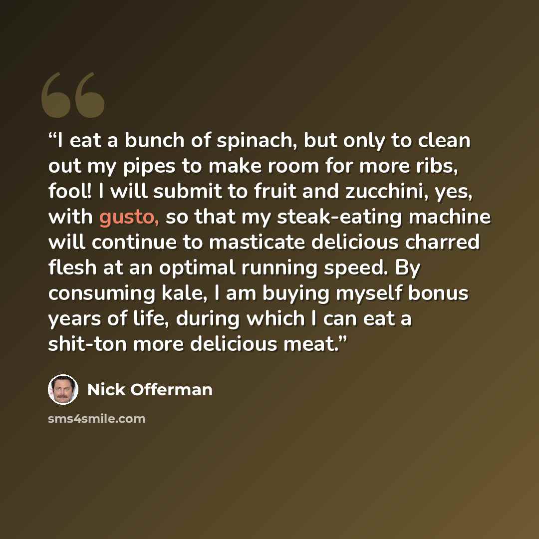 “I eat a bunch of spinach, but only to clean out my pipes to make room for more ribs, fool! I will submit to fruit and zucchini, yes, with gusto, so that my steak-eating machine will continue to masticate delicious charred flesh at an optimal running speed. By consuming kale, I am buying myself…” quote by nick offerman