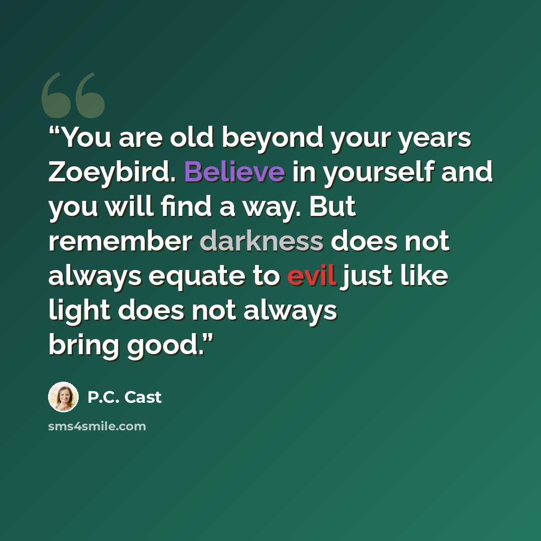 “You are old beyond your years Zoeybird. Believe in yourself and you will find a way. But remember darkness does not always equate to evil just like light does not always bring good.” quote by P.C. Cast