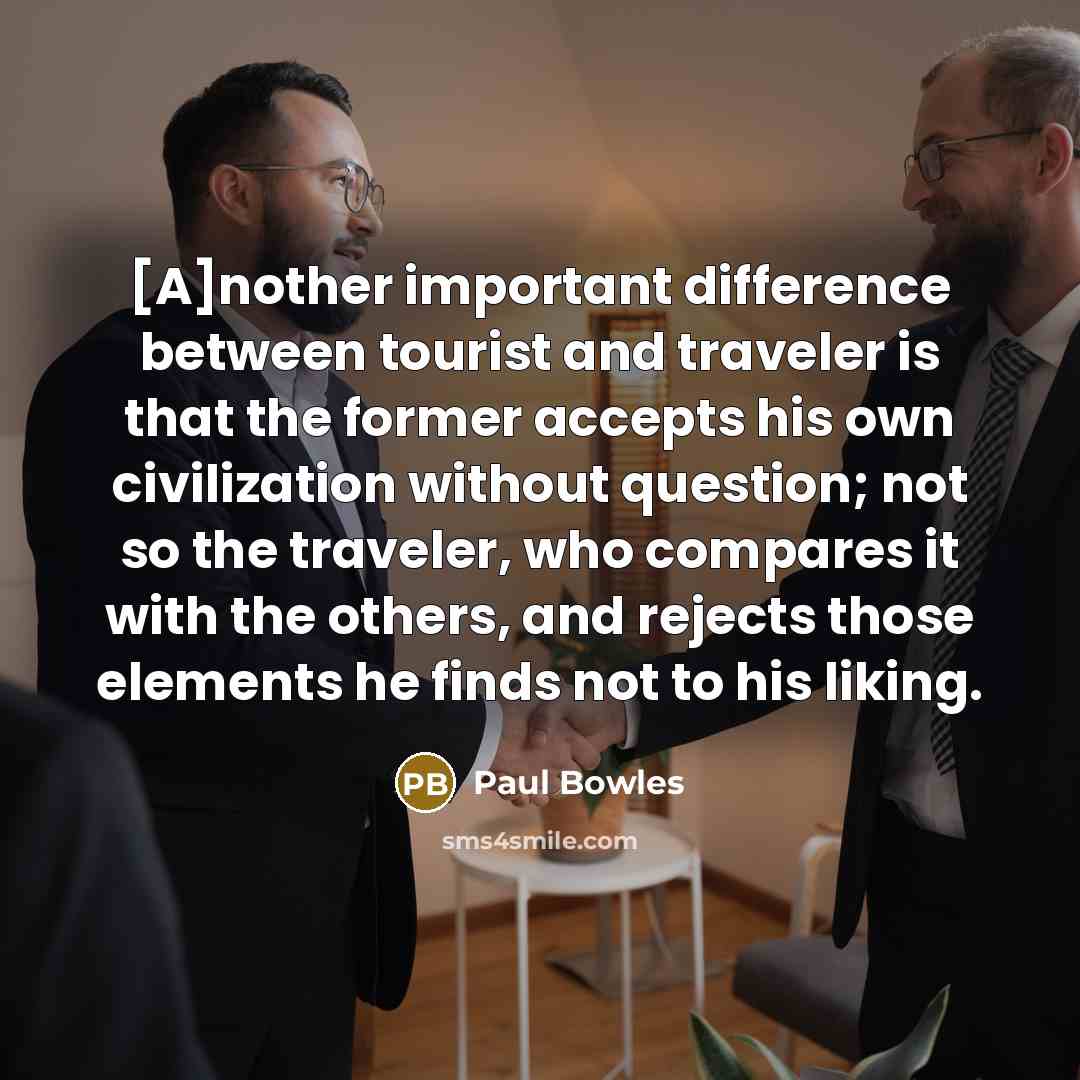 “[A]nother important difference between tourist and traveler is that the former accepts his own civilization without question; not so the traveler, who compares it with the others, and rejects those elements he finds not to his liking.” quote by Paul Bowles