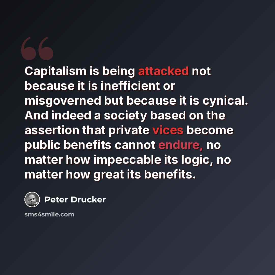 “Capitalism is being attacked not because it is inefficient or misgoverned but because it is cynical. And indeed a society based on the assertion that private vices become public benefits cannot endure, no matter how impeccable its logic, no matter how great its benefits.” quote by Peter Drucker