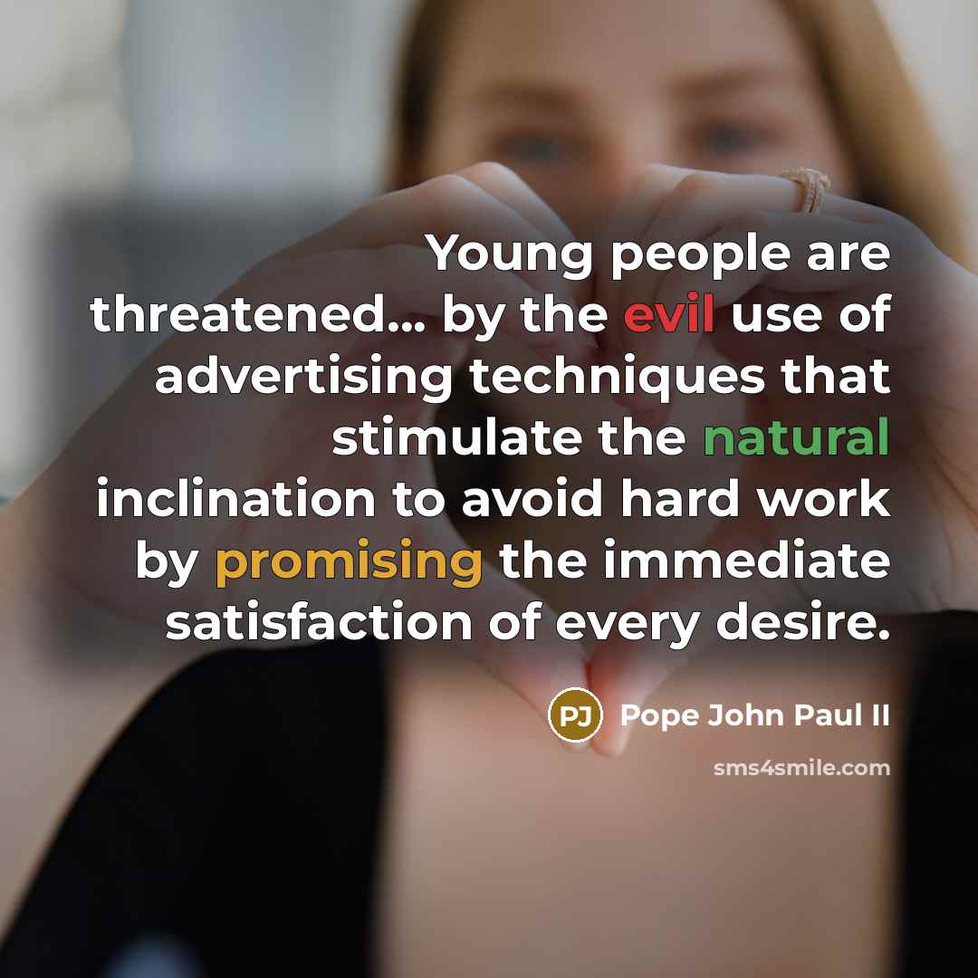 “Young people are threatened... by the evil use of advertising techniques that stimulate the natural inclination to avoid hard work by promising the immediate satisfaction of every desire.” quote by Pope John Paul II