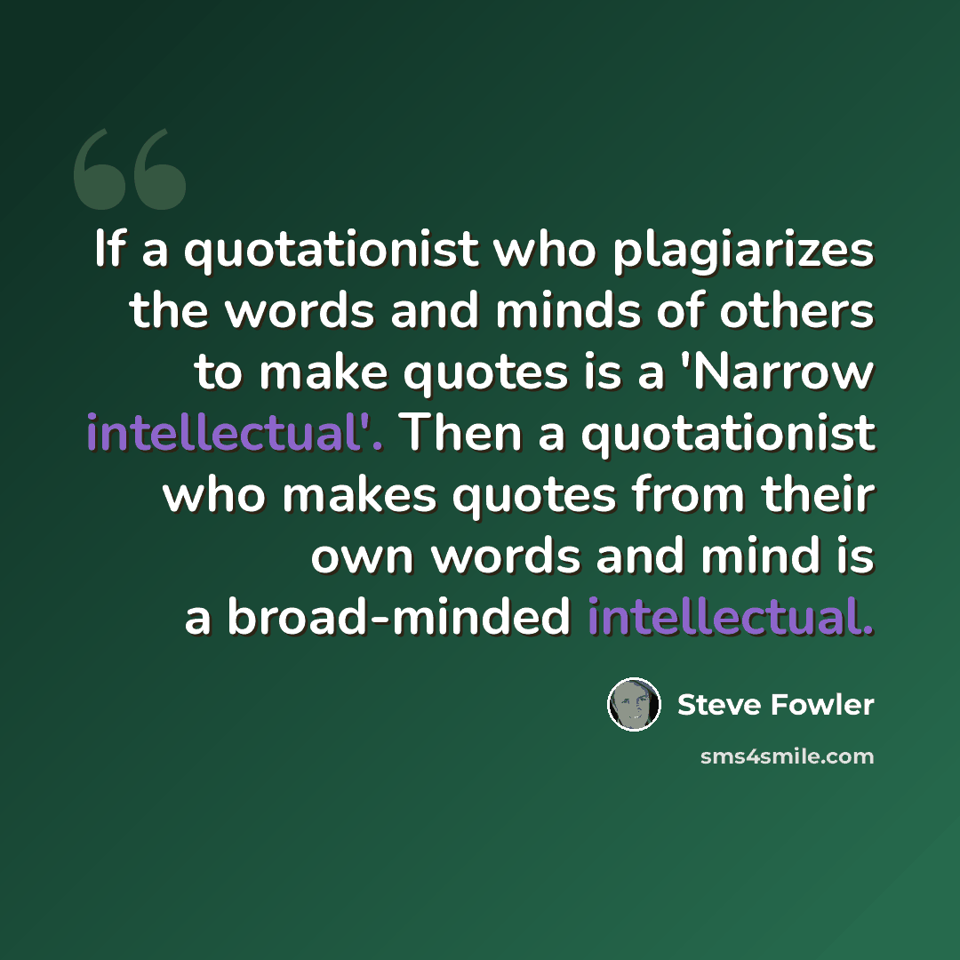 “If a quotationist who plagiarizes the words and minds of others to make quotes is a 'Narrow intellectual'. Then a quotationist who makes quotes from their own words and mind is a broad-minded intellectual.” quote by Steve Fowler