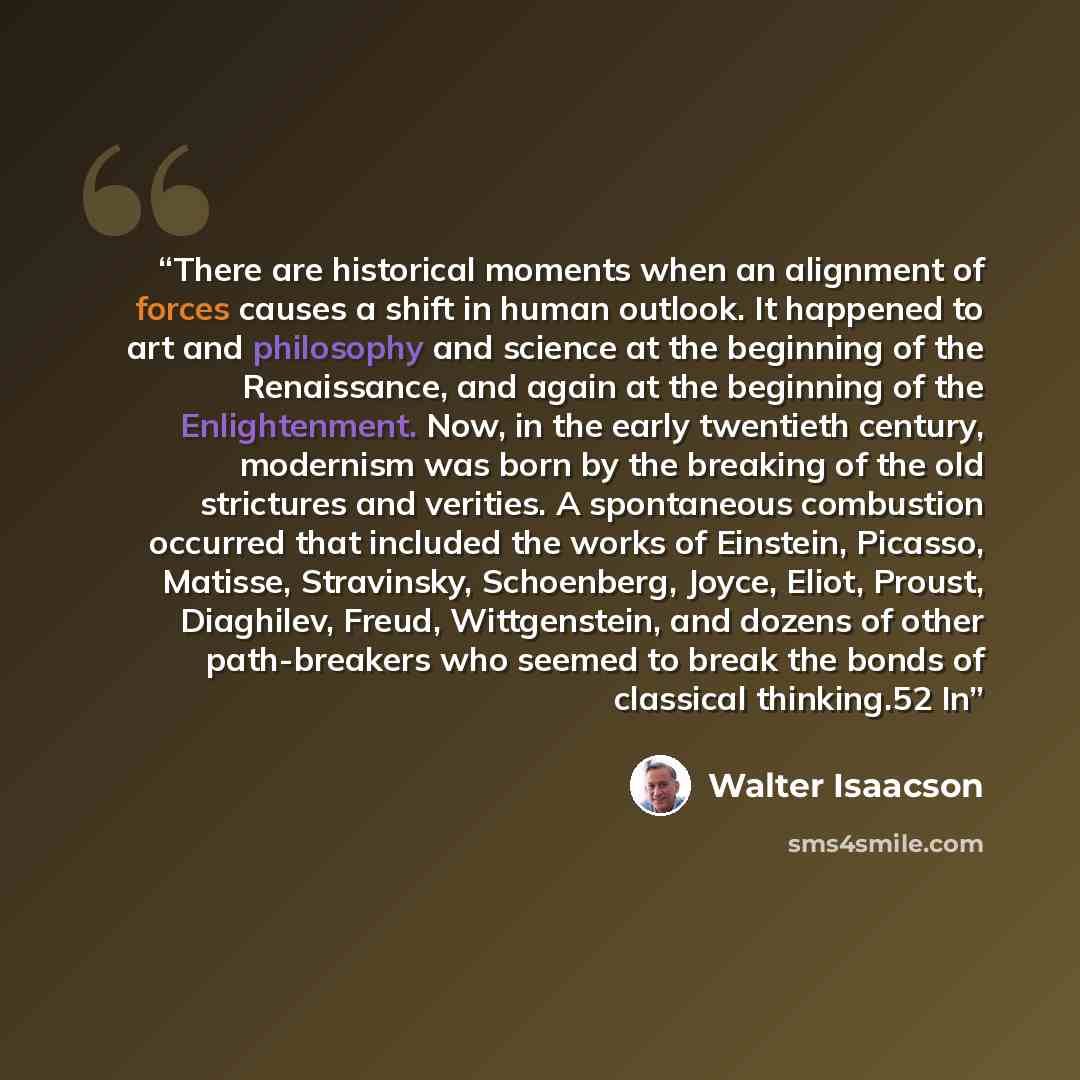 “There are historical moments when an alignment of forces causes a shift in human outlook. It happened to art and philosophy and science at the beginning of the Renaissance, and again at the beginning of the Enlightenment. Now, in the early twentieth century, modernism was born by the breaking of…” quote by Walter Isaacson