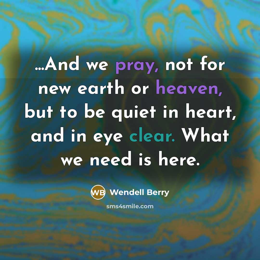 “...And we pray, not for new earth or heaven, but to be quiet in heart, and in eye clear. What we need is here.” quote by Wendell Berry