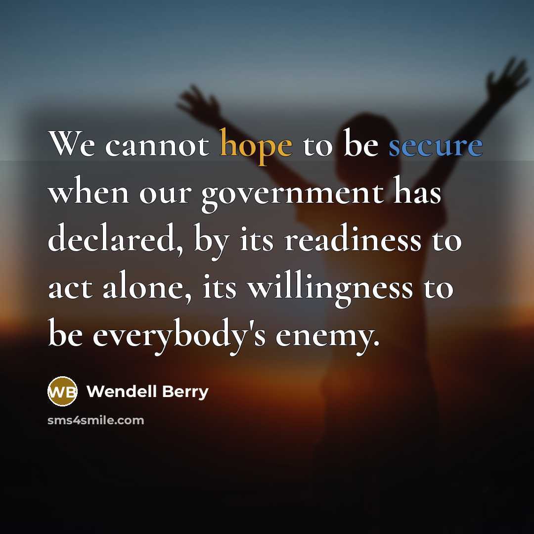 “We cannot hope to be secure when our government has declared, by its readiness to act alone, its willingness to be everybody's enemy.” quote by Wendell Berry