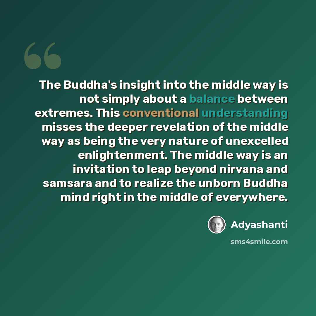 “The Buddha's insight into the middle way is not simply about a balance between extremes. This conventional understanding misses the deeper revelation of the middle way as being the very nature of unexcelled enlightenment. The middle way is an invitation to leap beyond nirvana and samsara and to…” quote by Adyashanti