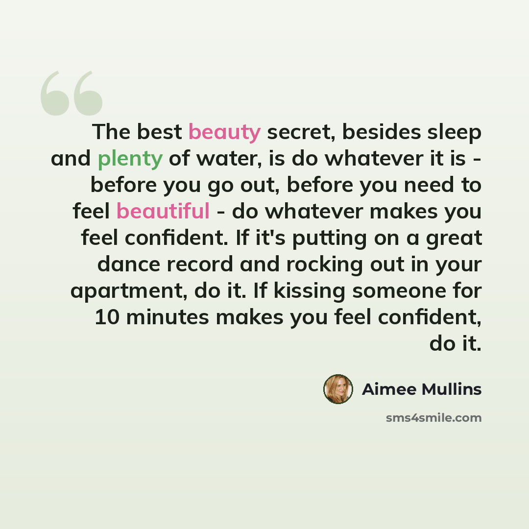 “The best beauty secret, besides sleep and plenty of water, is do whatever it is - before you go out, before you need to feel beautiful - do whatever makes you feel confident. If it's putting on a great dance record and rocking out in your apartment, do it. If kissing someone for 10 minutes makes…” quote by Aimee Mullins