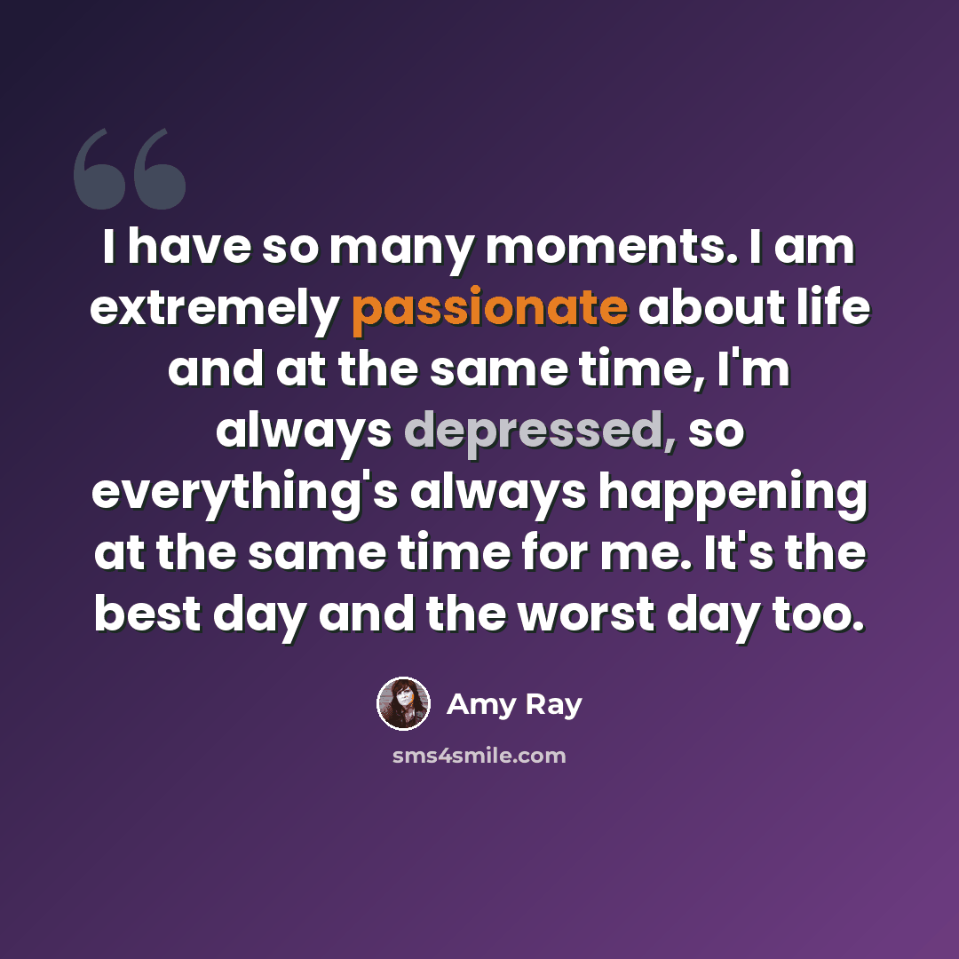 “I have so many moments. I am extremely passionate about life and at the same time, I'm always depressed, so everything's always happening at the same time for me. It's the best day and the worst day too.” quote by Amy Ray