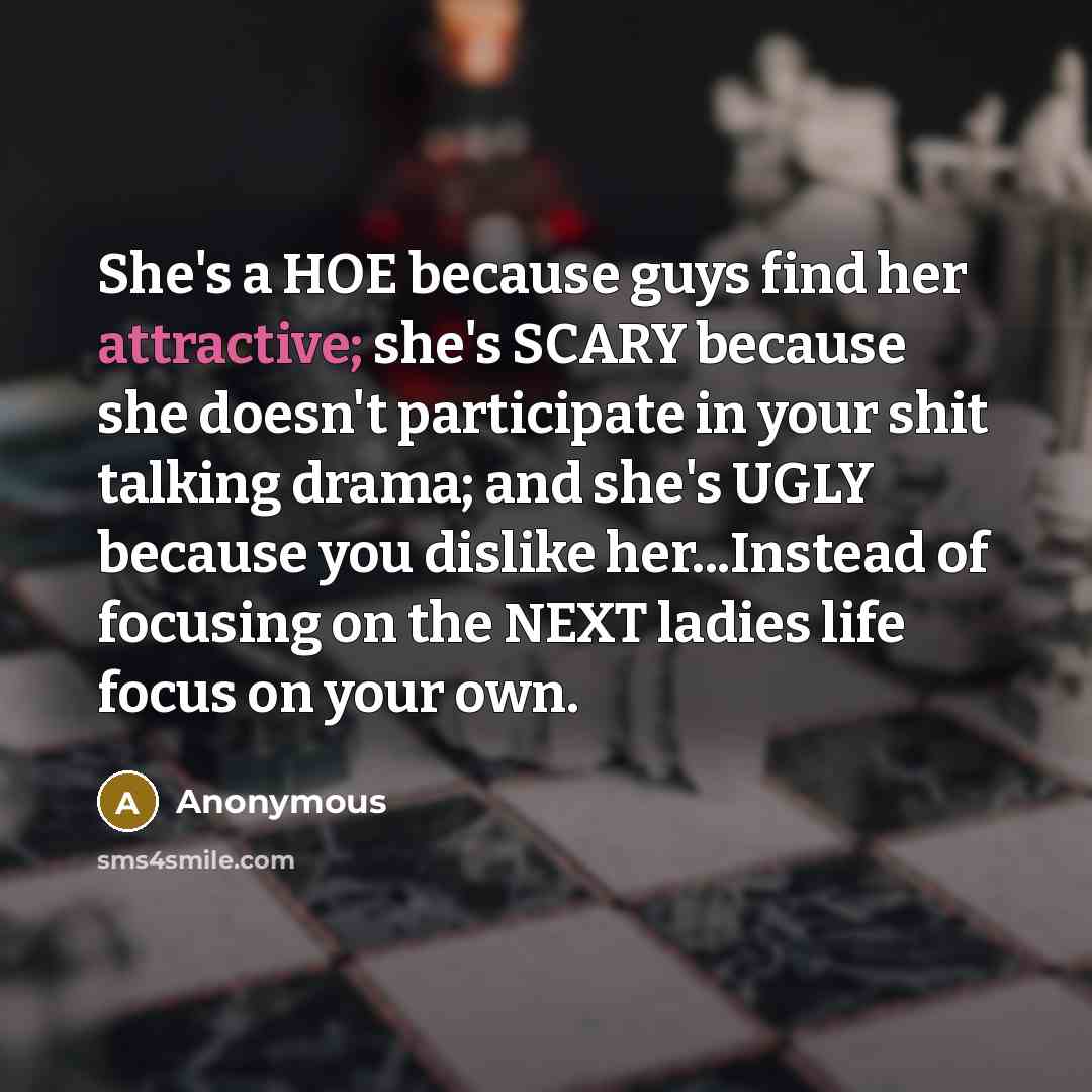 “She's a HOE because guys find her attractive; she's SCARY because she doesn't participate in your shit talking drama; and she's UGLY because you dislike her...Instead of focusing on the NEXT ladies life focus on your own.” quote by Anonymous