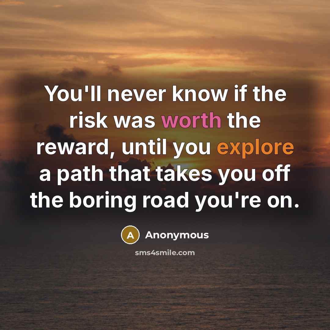 “You'll never know if the risk was worth the reward, until you explore a path that takes you off the boring road you're on.” quote by Anonymous