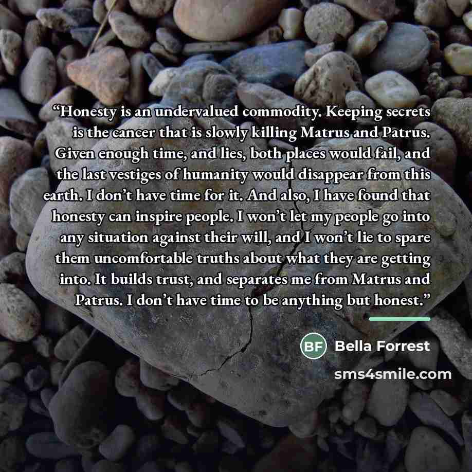 “Honesty is an undervalued commodity. Keeping secrets is the cancer that is slowly killing Matrus and Patrus. Given enough time, and lies, both places would fail, and the last vestiges of humanity would disappear from this earth. I don’t have time for it. And also, I have found that honesty can…” quote by Bella Forrest