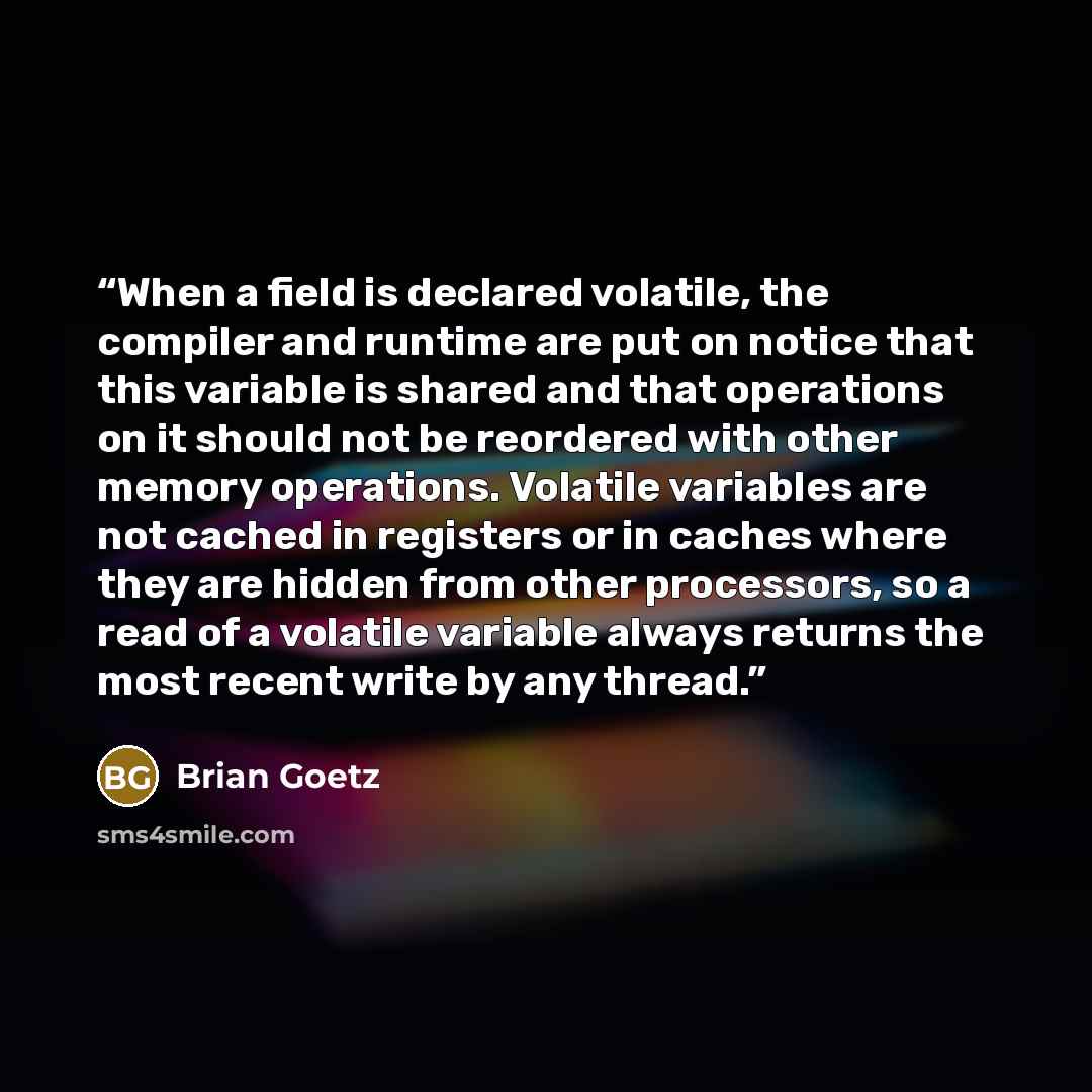 “When a field is declared volatile, the compiler and runtime are put on notice that this variable is shared and that operations on it should not be reordered with other memory operations. Volatile variables are not cached in registers or in caches where they are hidden from other processors, so a…” quote by Brian Goetz