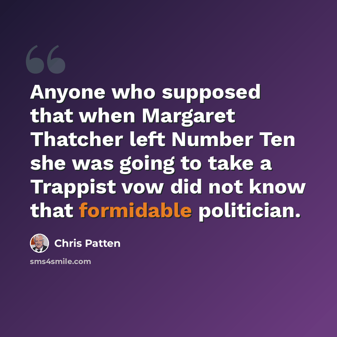 “Anyone who supposed that when Margaret Thatcher left Number Ten she was going to take a Trappist vow did not know that formidable politician.” quote by Chris Patten