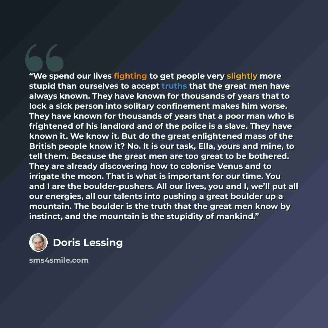 “We spend our lives fighting to get people very slightly more stupid than ourselves to accept truths that the great men have always known. They have known for thousands of years that to lock a sick person into solitary confinement makes him worse. They have known for thousands of years that a poor…” quote by Doris Lessing