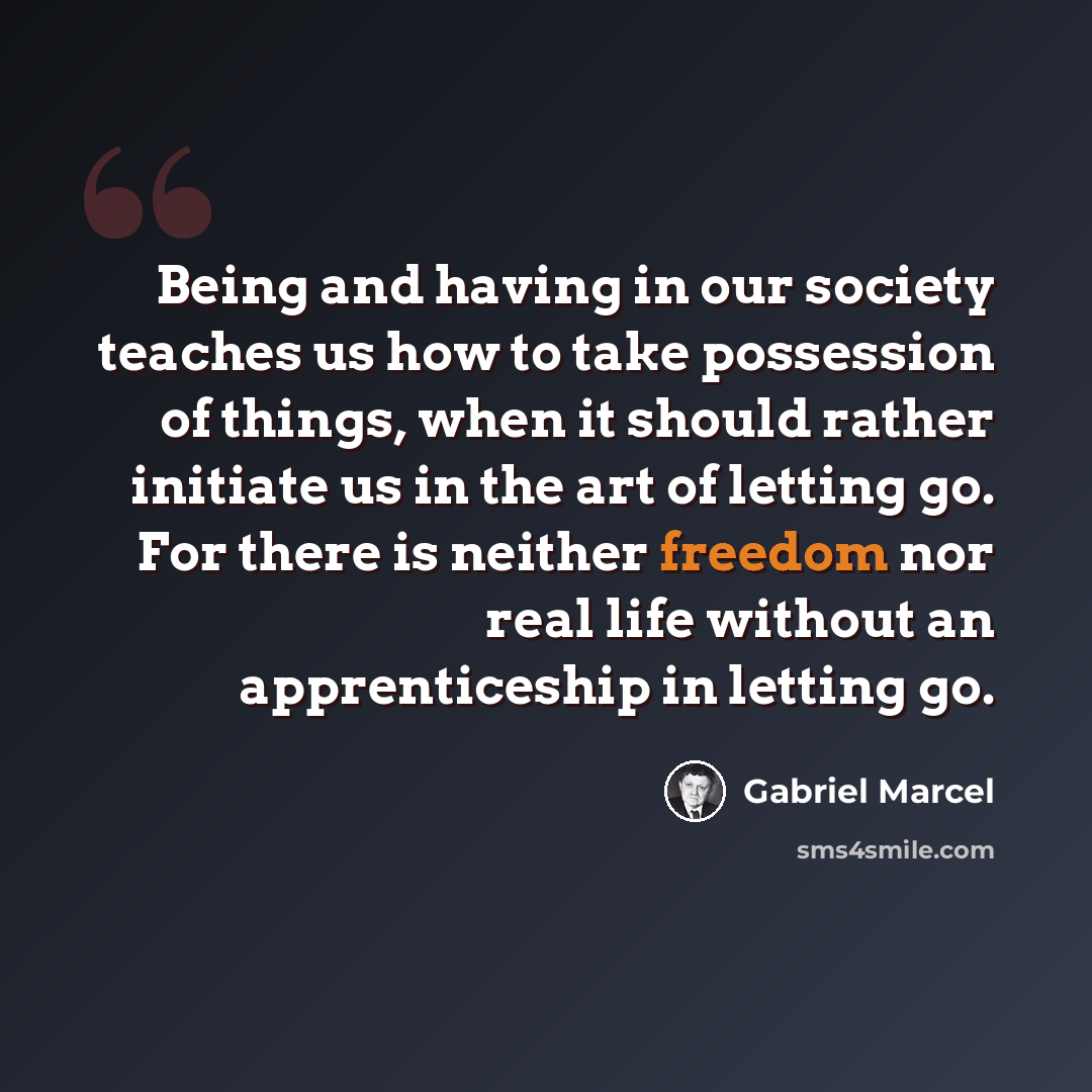 “Being and having in our society teaches us how to take possession of things, when it should rather initiate us in the art of letting go. For there is neither freedom nor real life without an apprenticeship in letting go.” quote by Gabriel Marcel