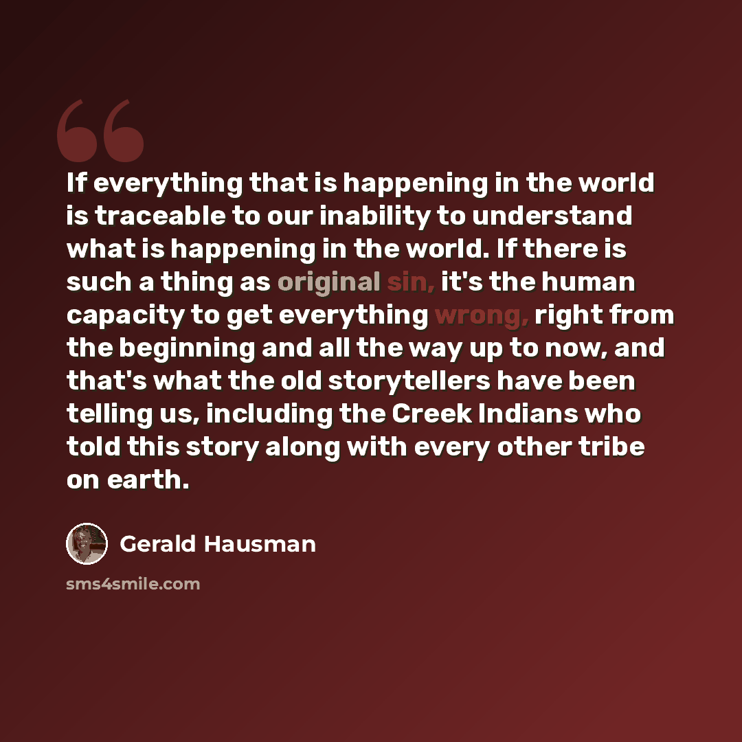 “If everything that is happening in the world is traceable to our inability to understand what is happening in the world. If there is such a thing as original sin, it's the human capacity to get everything wrong, right from the beginning and all the way up to now, and that's what the old…” quote by Gerald Hausman