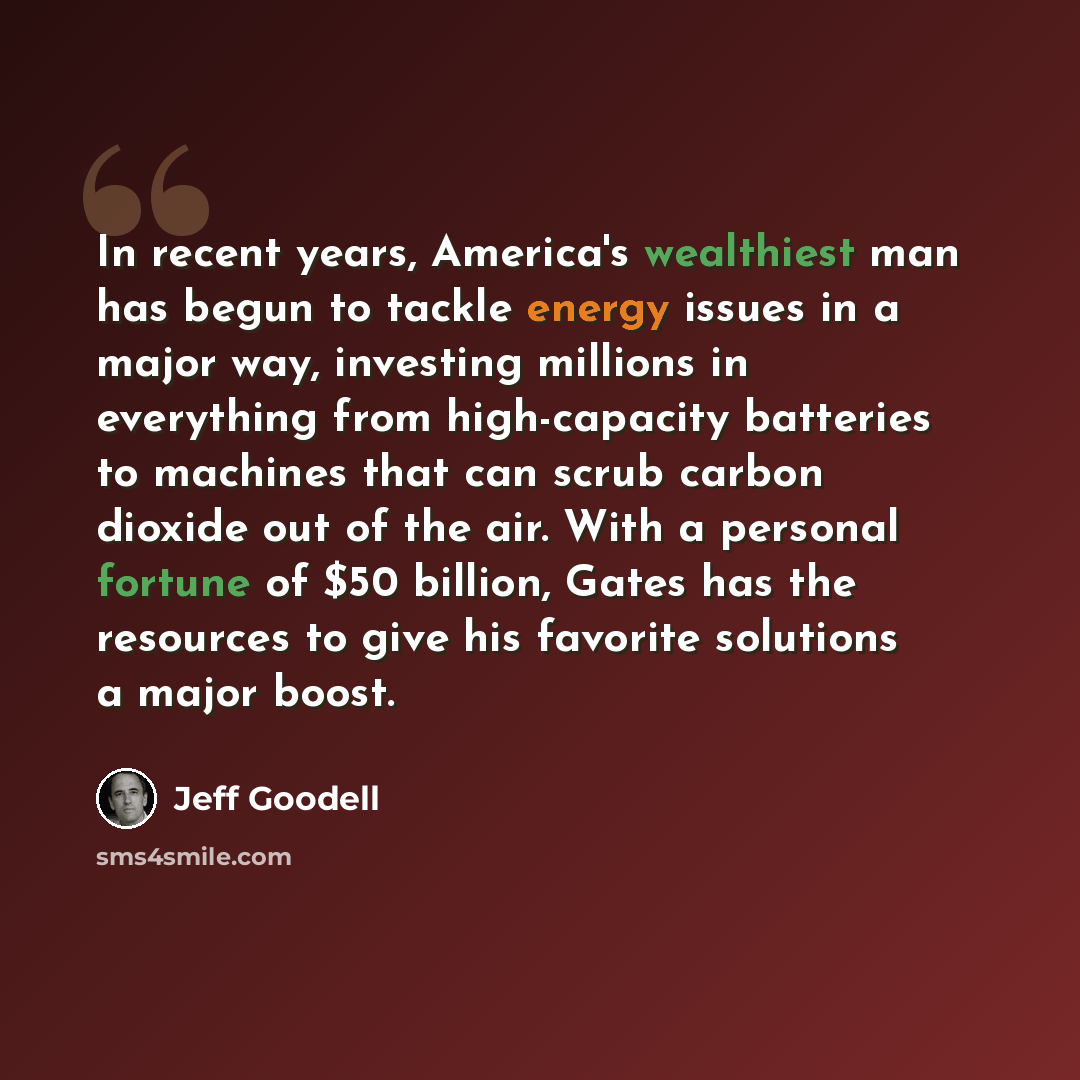 “In recent years, America's wealthiest man has begun to tackle energy issues in a major way, investing millions in everything from high-capacity batteries to machines that can scrub carbon dioxide out of the air. With a personal fortune of $50 billion, Gates has the resources to give his favorite…” quote by Jeff Goodell