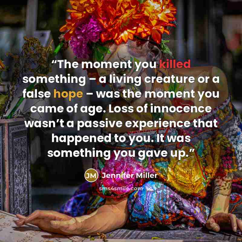 “The moment you killed something – a living creature or a false hope – was the moment you came of age. Loss of innocence wasn’t a passive experience that happened to you. It was something you gave up.” quote by Jennifer Miller