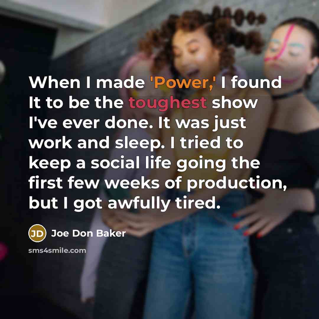 “When I made 'Power,' I found It to be the toughest show I've ever done. It was just work and sleep. I tried to keep a social life going the first few weeks of production, but I got awfully tired.” quote by Joe Don Baker