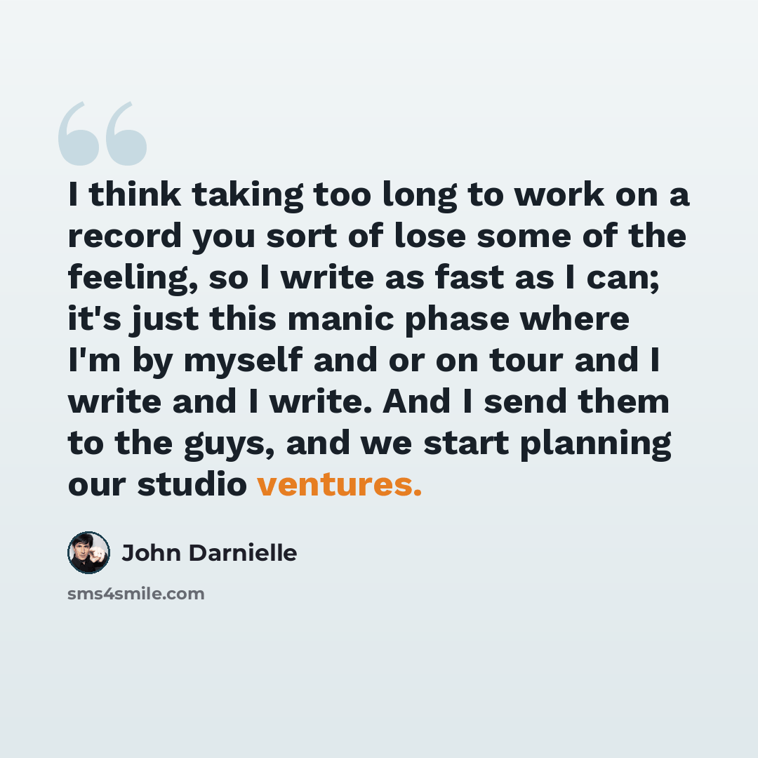“I think taking too long to work on a record you sort of lose some of the feeling, so I write as fast as I can; it's just this manic phase where I'm by myself and or on tour and I write and I write. And I send them to the guys, and we start planning our studio ventures.” quote by John Darnielle