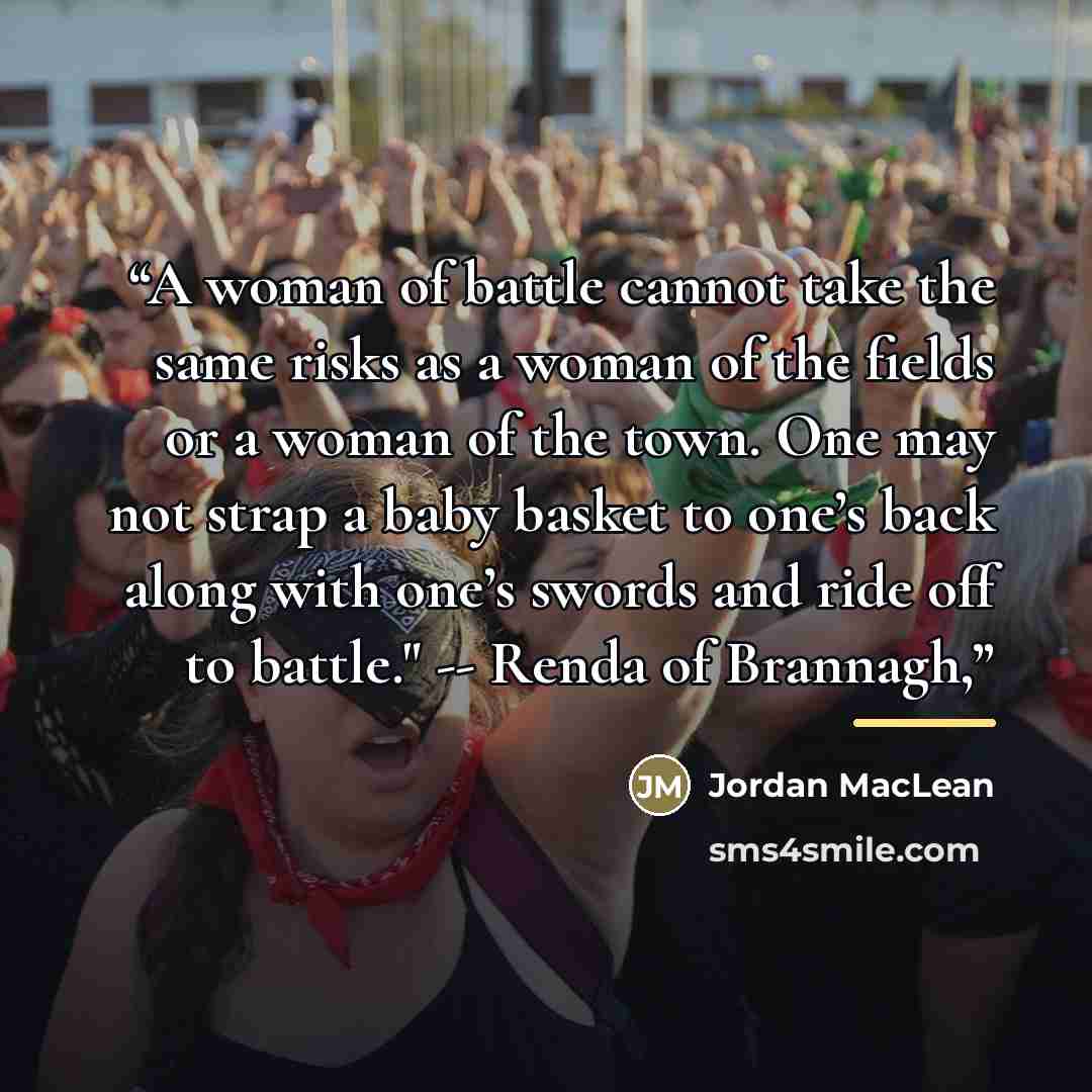 “A woman of battle cannot take the same risks as a woman of the fields or a woman of the town. One may not strap a baby basket to one’s back along with one’s swords and ride off to battle." -- Renda of Brannagh,” quote by Jordan MacLean