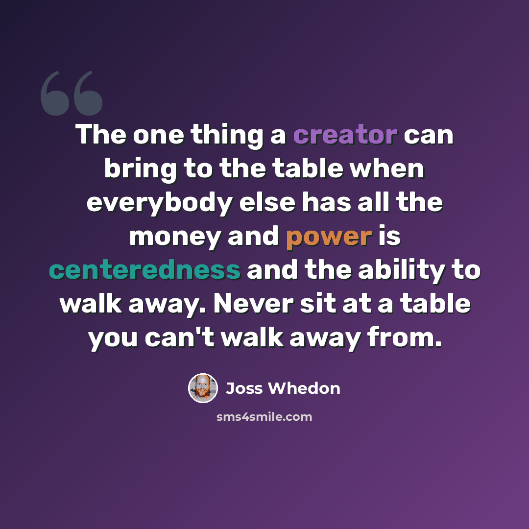 “The one thing a creator can bring to the table when everybody else has all the money and power is centeredness and the ability to walk away. Never sit at a table you can't walk away from.” quote by Joss Whedon