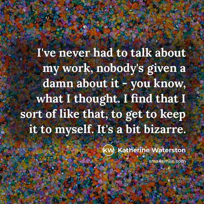 “I've never had to talk about my work, nobody's given a damn about it - you know, what I thought. I find that I sort of like that, to get to keep it to myself. It's a bit bizarre.” quote by Katherine Waterston