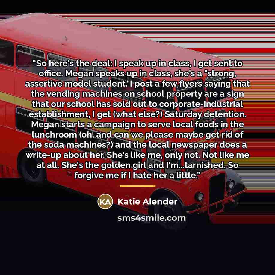 “So here's the deal: I speak up in class, I get sent to office. Megan speaks up in class, she's a "strong, assertive model student."I post a few flyers saying that the vending machines on school property are a sign that our school has sold out to corporate-industrial establishment, I get (what…” quote by Katie Alender