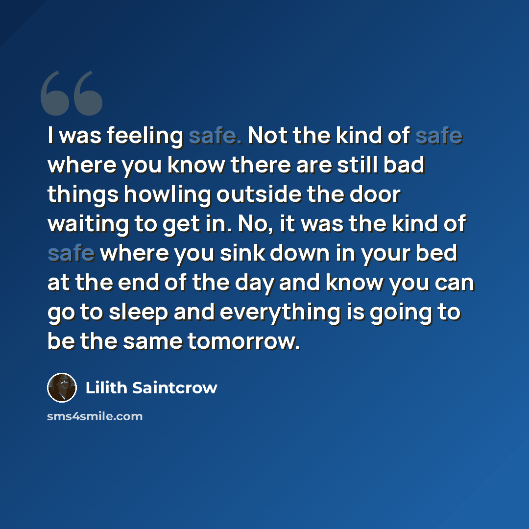 “I was feeling safe. Not the kind of safe where you know there are still bad things howling outside the door waiting to get in. No, it was the kind of safe where you sink down in your bed at the end of the day and know you can go to sleep and everything is going to be the same tomorrow.” quote by Lilith Saintcrow