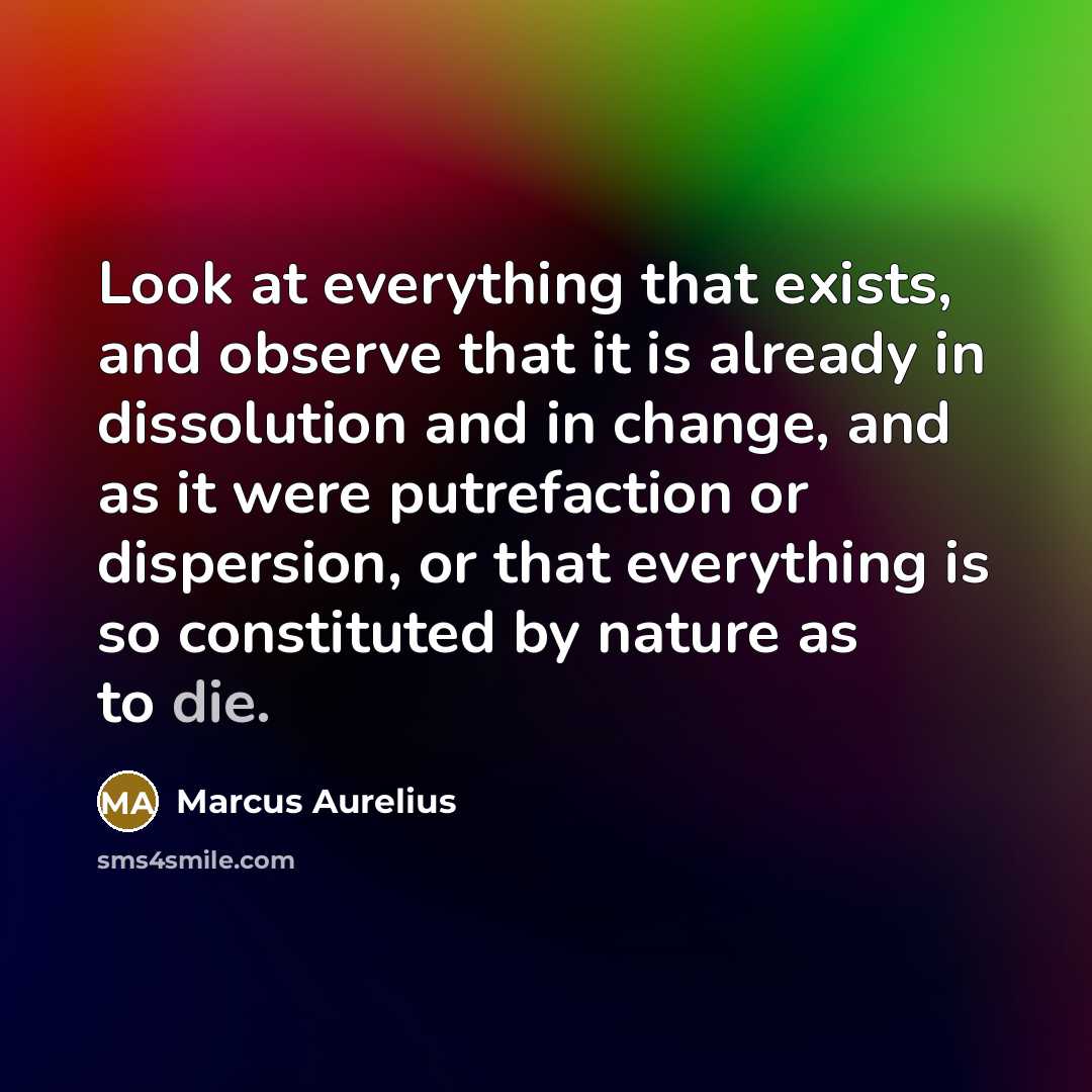 “Look at everything that exists, and observe that it is already in dissolution and in change, and as it were putrefaction or dispersion, or that everything is so constituted by nature as to die.” quote by Marcus Aurelius