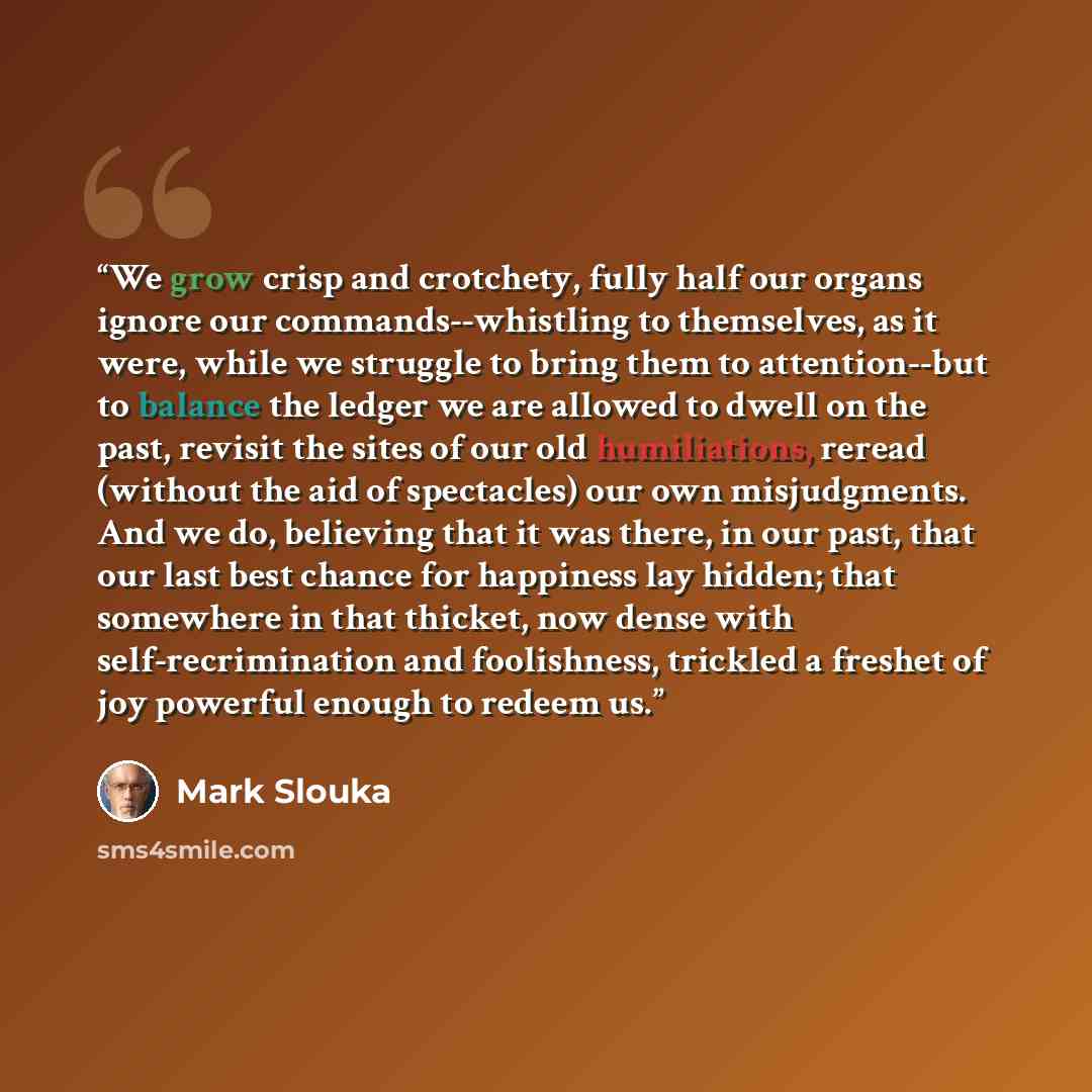 “We grow crisp and crotchety, fully half our organs ignore our commands--whistling to themselves, as it were, while we struggle to bring them to attention--but to balance the ledger we are allowed to dwell on the past, revisit the sites of our old humiliations, reread (without the aid of…” quote by Mark Slouka