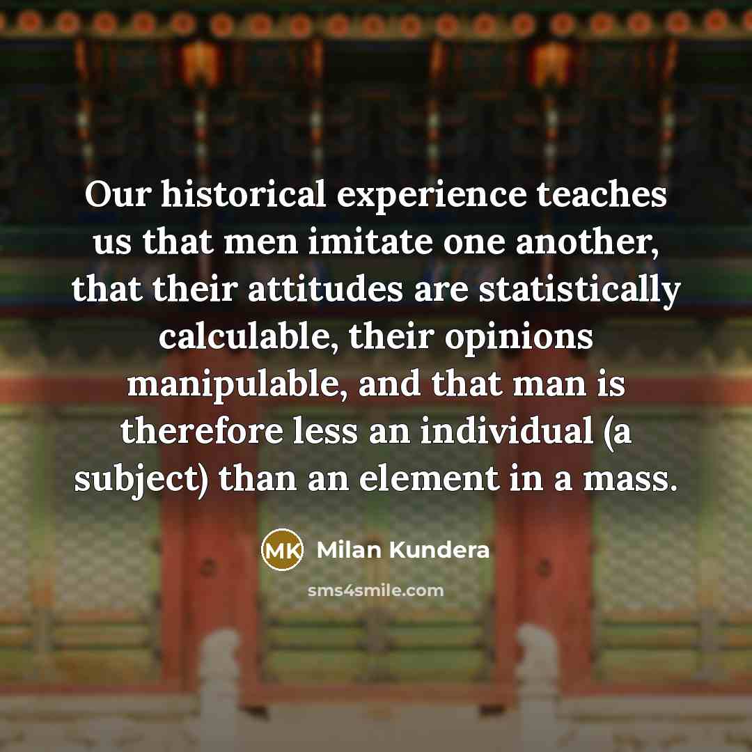 “Our historical experience teaches us that men imitate one another, that their attitudes are statistically calculable, their opinions manipulable, and that man is therefore less an individual (a subject) than an element in a mass.” quote by Milan Kundera